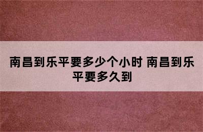 南昌到乐平要多少个小时 南昌到乐平要多久到